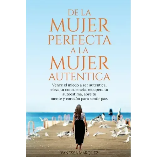 De la Mujer Perfecta a la Mujer Autentica. Vence el miedo a ser autentica, eleva tu consciencia, recupera tu autoestima, abre tu mente y corazón para