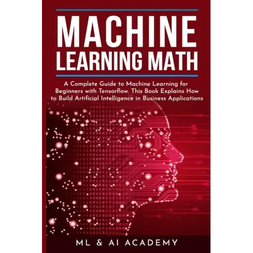Machine Learning Math: A Complete Guide to Machine Learning for Beginners with Tensorflow. This Book Explains How to Build Artificial Intelli