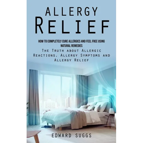 Allergy Relief: How to Completely Cure Allergies and Feel Free Using Natural Remedies (The Truth about Allergic Reactions, Allergy Sym