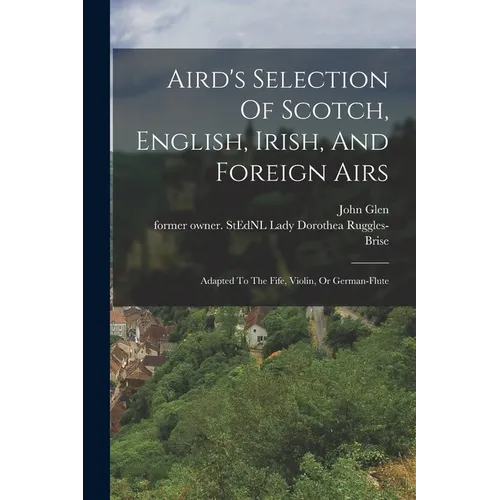 Aird's Selection Of Scotch, English, Irish, And Foreign Airs: Adapted To The Fife, Violin, Or German-flute