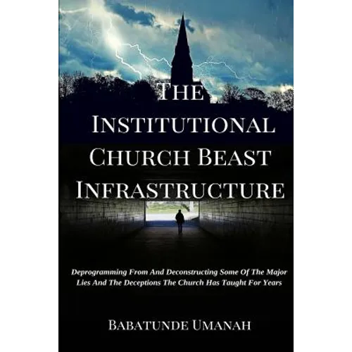 The Institutional Church Beast Infrastructure: Deprogramming From And Deconstructing Some Of The Major Lies And The Deceptions The Church Has Taught F