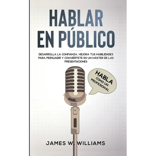 Hablar en público: Habla como un profesional - Desarrolla la confianza, mejora tus habilidades para persuadir y conviértete en un máster de las presen