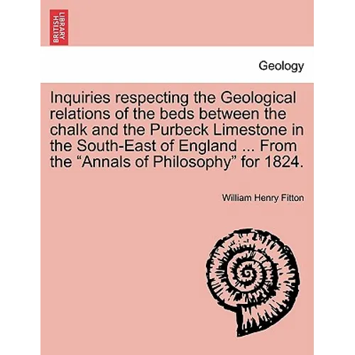 Inquiries Respecting the Geological Relations of the Beds Between the Chalk and the Purbeck Limestone in the South-East of England ... from the Annals