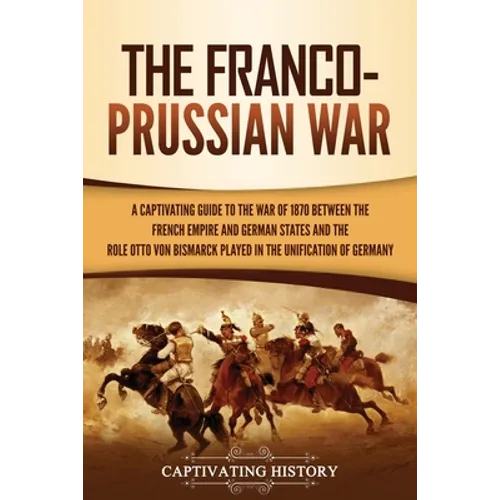The Franco-Prussian War: A Captivating Guide to the War of 1870 between the French Empire and German States and the Role Otto von Bismarck Played in t