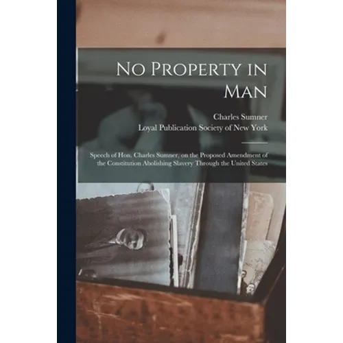 No Property in Man: Speech of Hon. Charles Sumner, on the Proposed Amendment of the Constitution Abolishing Slavery Through the United States