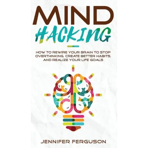 Mind Hacking: How To Rewire Your Brain To Stop Overthinking, Create Better Habits And Realize Your Life Goals