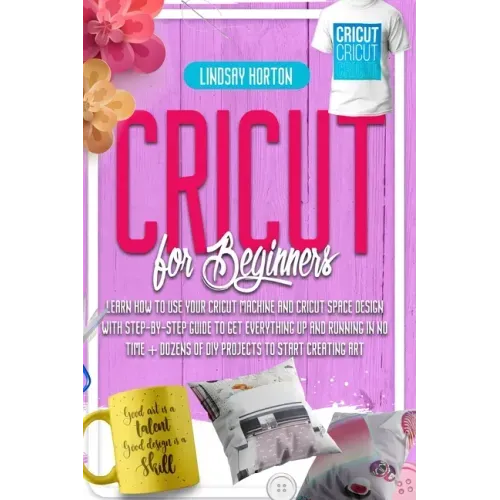 Cricut For Beginners: Learn How To Use Your Cricut Machine And Cricut Space Design With Step-By-Step Guide To Get Everything Up And Running