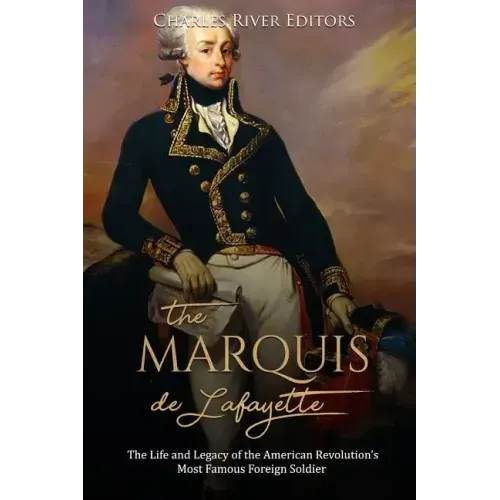 The Marquis de Lafayette: The Life and Legacy of the American Revolution's Most Famous Foreign Soldier