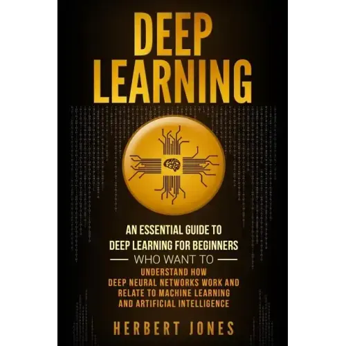 Deep Learning: An Essential Guide to Deep Learning for Beginners Who Want to Understand How Deep Neural Networks Work and Relate to M