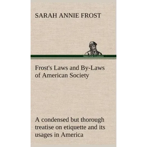 Frost's Laws and By-Laws of American Society A condensed but thorough treatise on etiquette and its usages in America, containing plain and reliable d