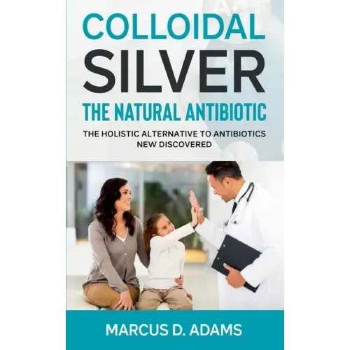 Colloidal Silver - The Natural Antibiotic: The Holistic Alternative To Antibiotics New Discovered