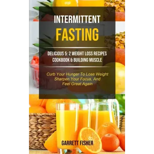 Intermittent Fasting: Delicious 5: 2 Weight Loss Recipes Cookbook & Building Muscle (Curb Your Hunger To Lose Weight, Sharpen Your Focus, An