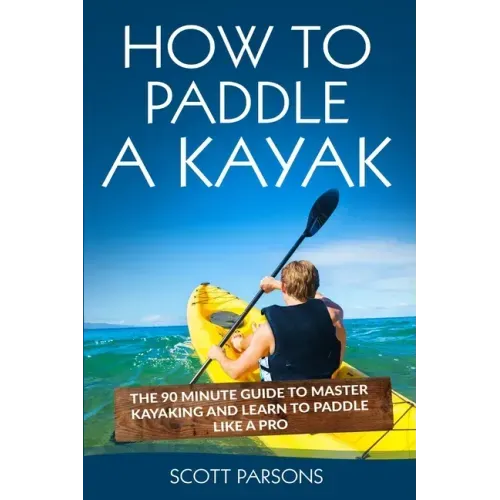 How to Paddle a Kayak: The 90 Minute Guide to Master Kayaking and Learn to Paddle Like a Pro