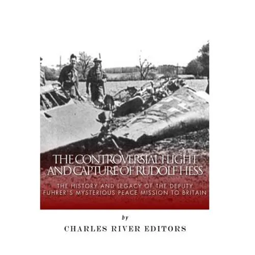 The Controversial Flight and Capture of Rudolf Hess: The History and Legacy of the Deputy Fuhrer's Mysterious Peace Mission to Britain