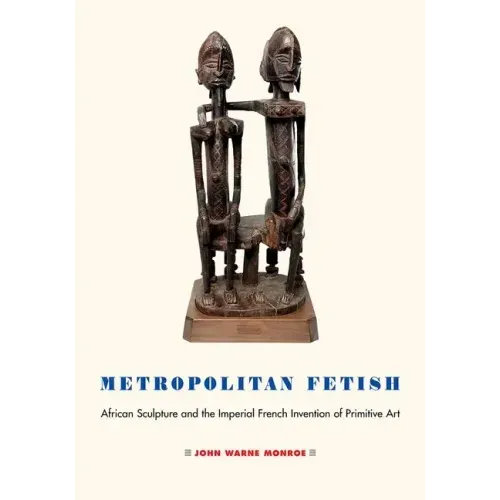 Metropolitan Fetish: African Sculpture and the Imperial French Invention of Primitive Art