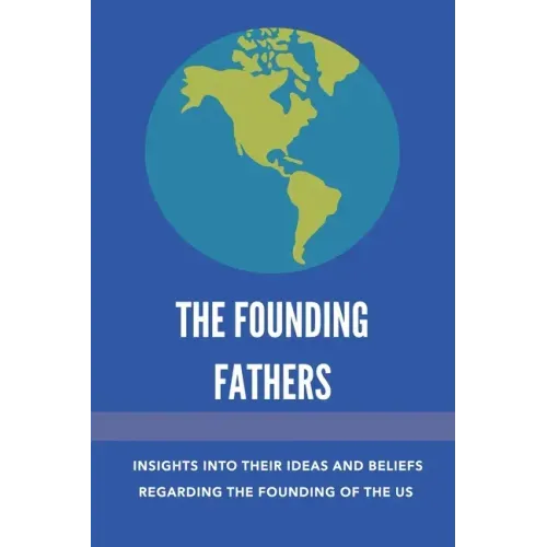 The Founding Fathers: Insights Into Their Ideas And Beliefs Regarding The Founding Of The Us: The Founders Of America