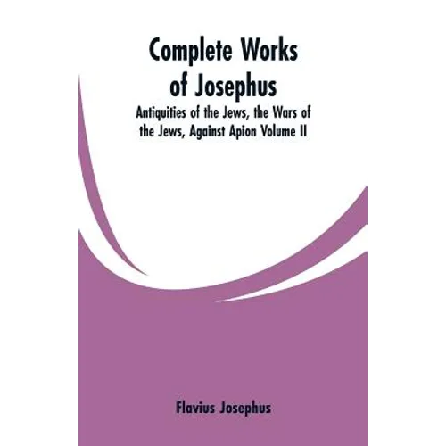Complete Works of Josephus: Antiquities of the Jews, the Wars of the Jews, Against Apion Volume II