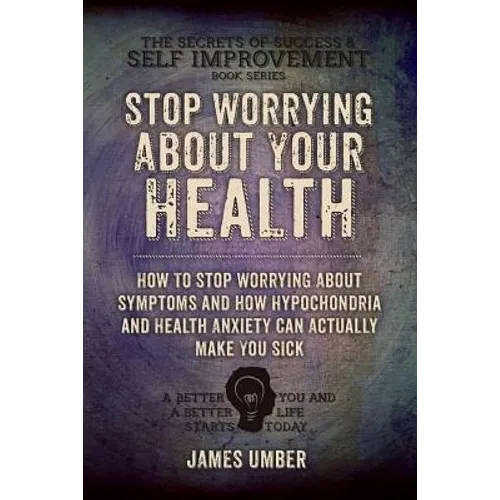 Stop Worrying About Your Health: How To Stop Worrying About Symptoms and how Hypochondria and Health Anxiety Can Actually Make You Sick