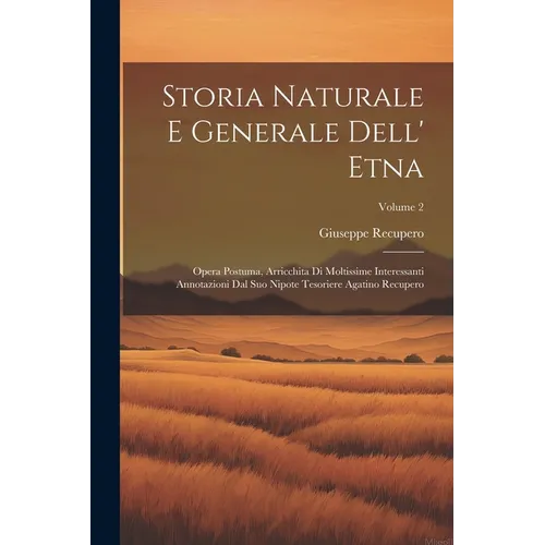 Storia Naturale E Generale Dell' Etna: Opera Postuma, Arricchita Di Moltissime Interessanti Annotazioni Dal Suo Nipote Tesoriere Agatino Recupero; Vol