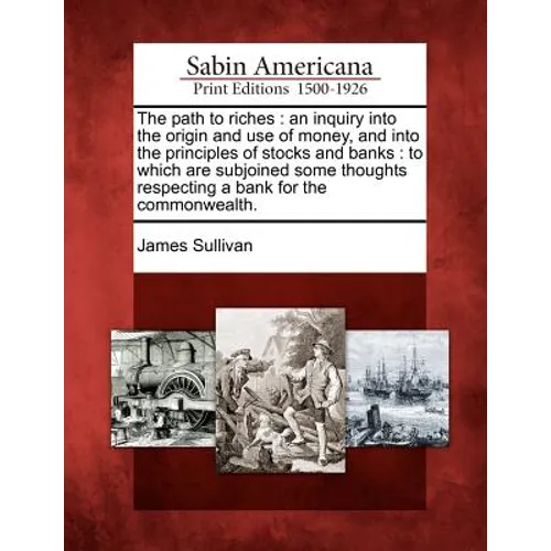 The Path to Riches: An Inquiry Into the Origin and Use of Money, and Into the Principles of Stocks and Banks: To Which Are Subjoined Some