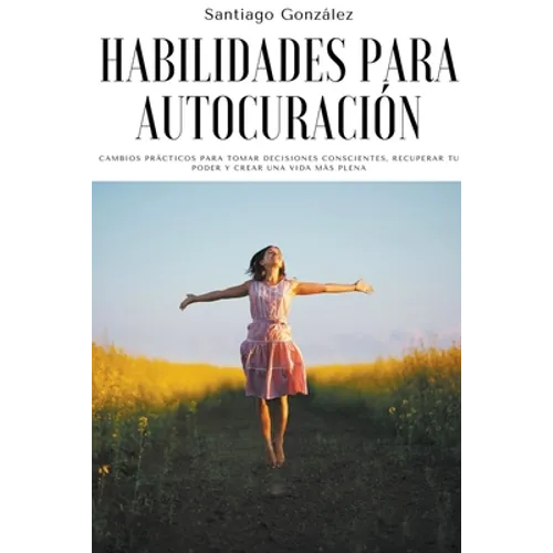 Habilidades para autocuración: Cambios prácticos para tomar decisiones conscientes, recuperar tu poder y crear una vida más plena