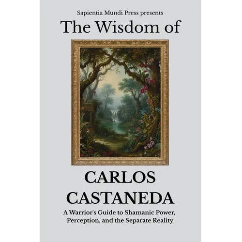 The Wisdom of Carlos Castaneda: A Warrior's Guide to Shamanic Power, Perception, and the Separate Reality