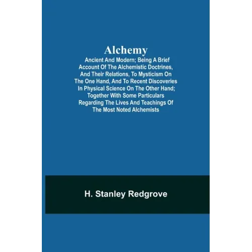 Alchemy: Ancient and Modern; Being a Brief Account of the Alchemistic Doctrines, and Their Relations, to Mysticism on the One H