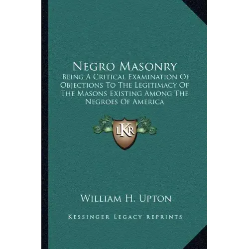 Negro Masonry: Being a Critical Examination of Objections to the Legitimacy of the Masons Existing Among the Negroes of America