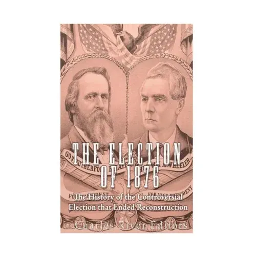 The Election of 1876: The History of the Controversial Election that Ended Reconstruction