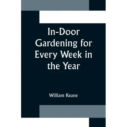 In-Door Gardening for Every Week in the Year; Showing the Most Successful Treatment for all Plants Cultivated in the Greenhouse, Conservatory, Stove,