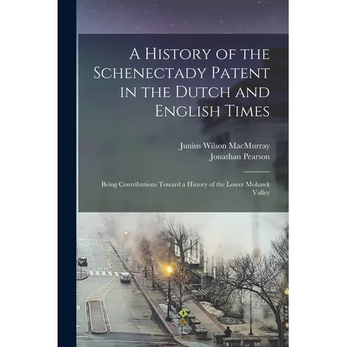 A History of the Schenectady Patent in the Dutch and English Times: Being Contributions Toward a History of the Lower Mohawk Valley