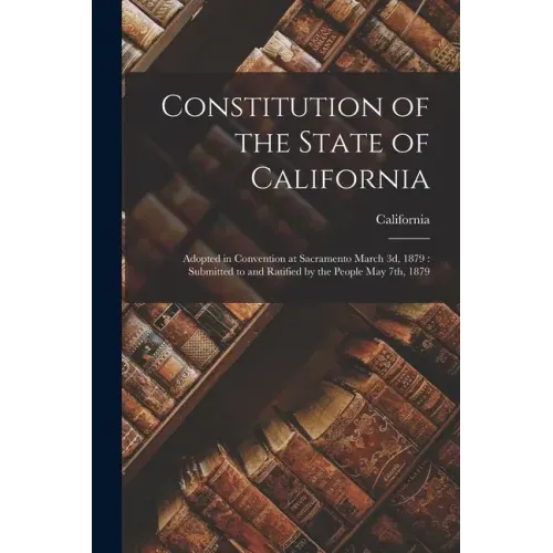 Constitution of the State of California: Adopted in Convention at Sacramento March 3d, 1879: Submitted to and Ratified by the People May 7th, 1879