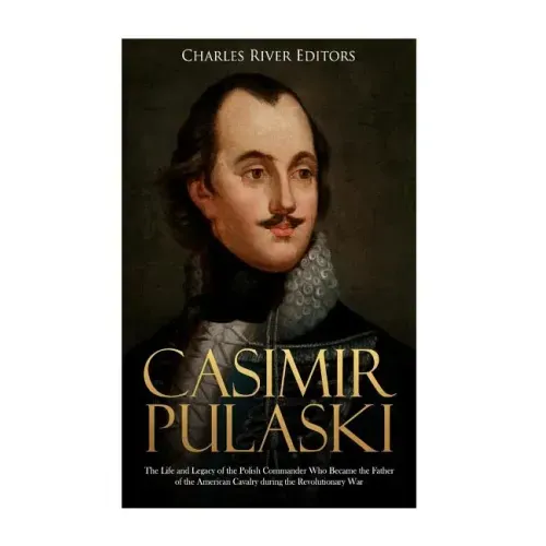 Casimir Pulaski: The Life and Legacy of the Polish Commander Who Became the Father of the American Cavalry during the Revolutionary War