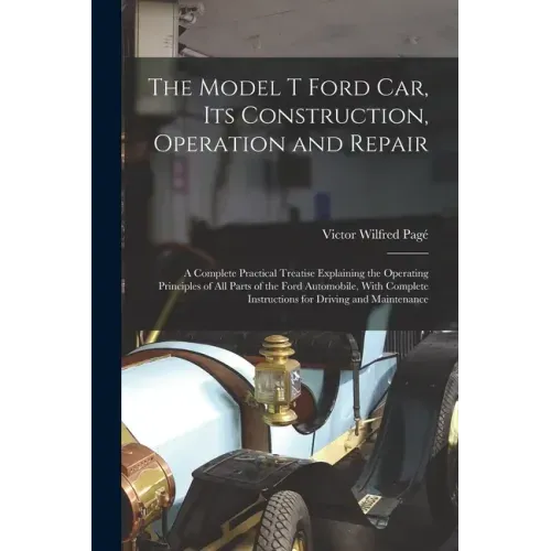 The Model T Ford Car, Its Construction, Operation and Repair: A Complete Practical Treatise Explaining the Operating Principles of All Parts of the Fo