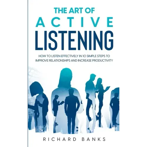 The Art of Active Listening: How to Listen Effectively in 10 Simple Steps to Improve Relationships and Increase Productivity