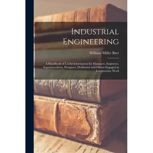 Industrial Engineering: A Handbook of Useful Information for Managers, Engineers, Superintendents, Designers, Draftsmen and Others Engaged in