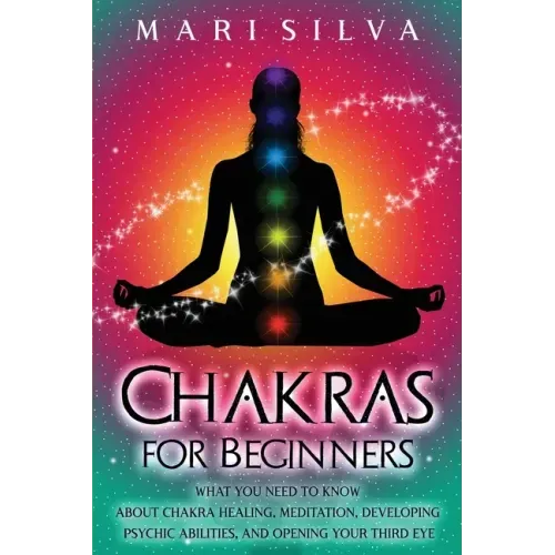 Chakras for Beginners: What You Need to Know About Chakra Healing, Meditation, Developing Psychic Abilities, and Opening Your Third Eye