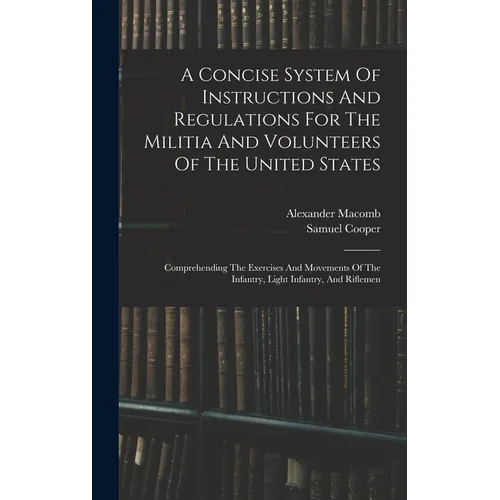 A Concise System Of Instructions And Regulations For The Militia And Volunteers Of The United States: Comprehending The Exercises And Movements Of The