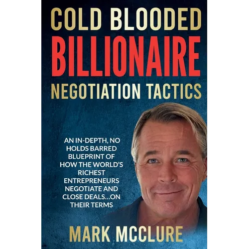 Cold Blooded Billionaire Negotiation Tactics: Master the Ruthless Tactics of the World's Most Powerful Dealmakers