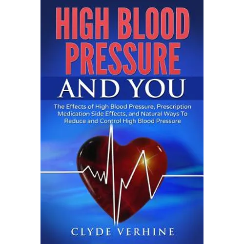 High Blood Pressure And You - The Effects of High Blood Pressure, Prescription Medication Side Effects, and Natural Ways To Reduce and Control High Bl