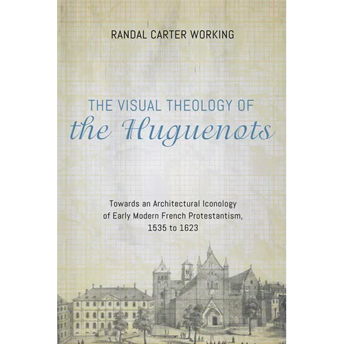 The Visual Theology of the Huguenots: Towards an Architectural Iconology of Early Modern French Protestantism, 1535 to 1623