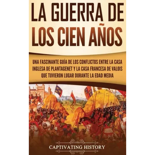 La Guerra de los Cien Años: Una Fascinante Guía de los Conflictos entre la Casa Inglesa de Plantagenet y la Casa Francesa de Valois que Tuvieron L