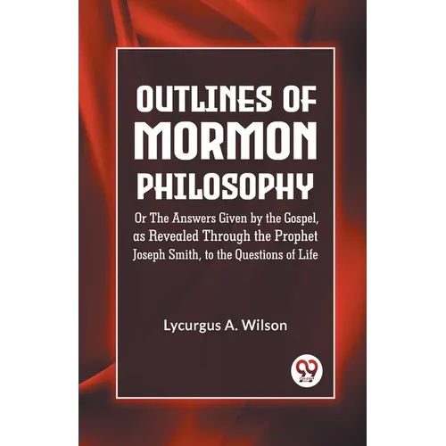 Outlines of Mormon Philosophy Or The Answers Given by the Gospel, as Revealed Through the Prophet Joseph Smith, to the Questions of Life