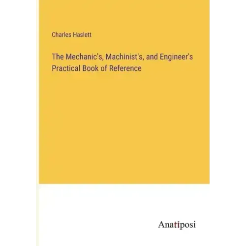 The Mechanic's, Machinist's, and Engineer's Practical Book of Reference