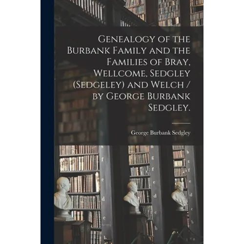 Genealogy of the Burbank Family and the Families of Bray, Wellcome, Sedgley (Sedgeley) and Welch / by George Burbank Sedgley.