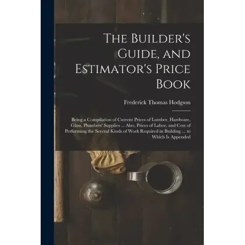 The Builder's Guide, and Estimator's Price Book: Being a Compilation of Current Prices of Lumber, Hardware, Glass, Plumbers' Supplies ... Also, Prices