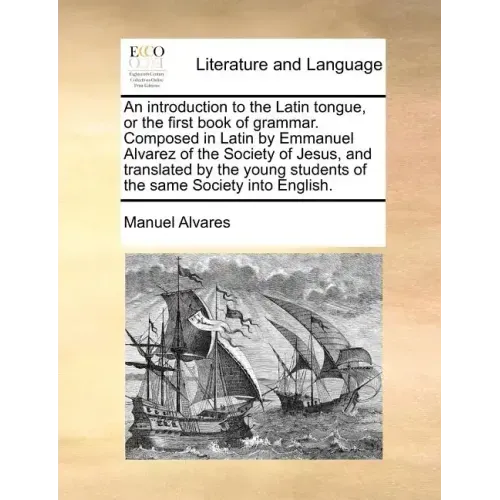 An Introduction to the Latin Tongue, or the First Book of Grammar. Composed in Latin by Emmanuel Alvarez of the Society of Jesus, and Translated by th