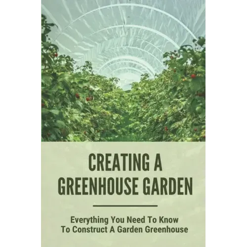 Creating A Greenhouse Garden: Everything You Need To Know To Construct A Garden Greenhouse: Building Greenhouse For Garden