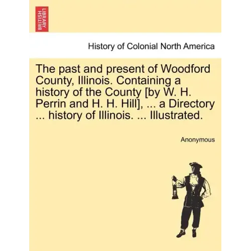 The past and present of Woodford County, Illinois. Containing a history of the County [by W. H. Perrin and H. H. Hill], ... a Directory ... history of