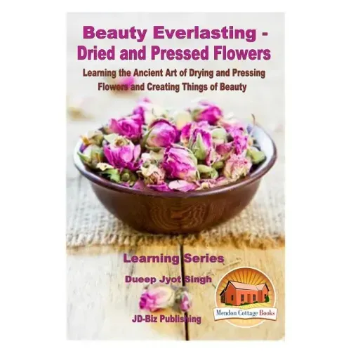 Beauty Everlasting - Dried and Pressed Flowers - Learning the Ancient Art of Drying and Pressing Flowers and Creating Things of Beauty